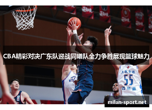 CBA精彩对决广东队迎战同曦队全力争胜展现篮球魅力