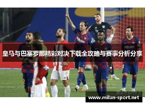 皇马与巴塞罗那精彩对决下载全攻略与赛事分析分享